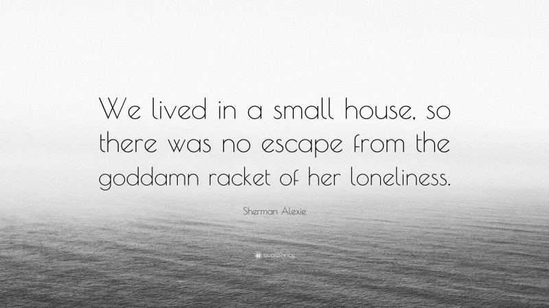 Sherman Alexie Quote: “We lived in a small house, so there was no escape from the goddamn racket of her loneliness.”