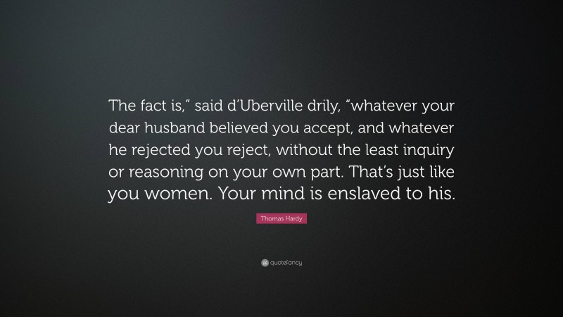 Thomas Hardy Quote: “The fact is,” said d’Uberville drily, “whatever your dear husband believed you accept, and whatever he rejected you reject, without the least inquiry or reasoning on your own part. That’s just like you women. Your mind is enslaved to his.”