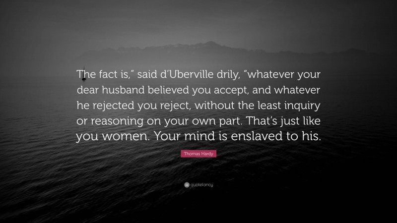 Thomas Hardy Quote: “The fact is,” said d’Uberville drily, “whatever your dear husband believed you accept, and whatever he rejected you reject, without the least inquiry or reasoning on your own part. That’s just like you women. Your mind is enslaved to his.”