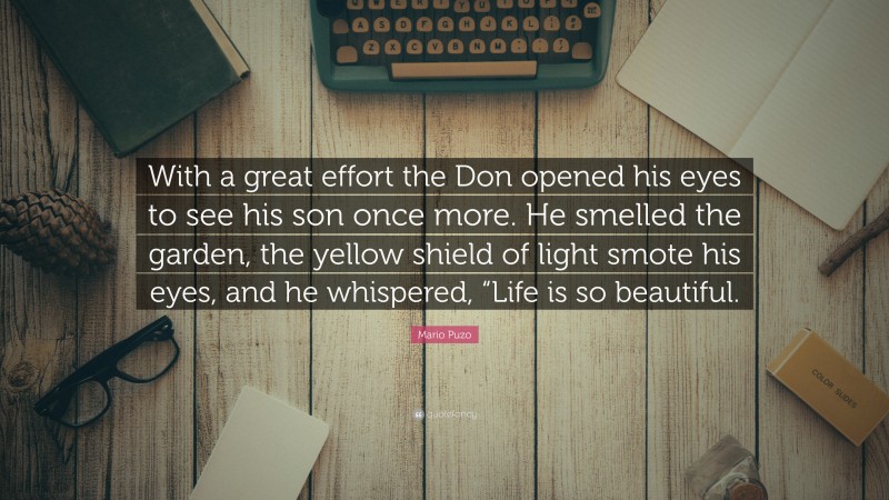 Mario Puzo Quote: “With a great effort the Don opened his eyes to see his son once more. He smelled the garden, the yellow shield of light smote his eyes, and he whispered, “Life is so beautiful.”