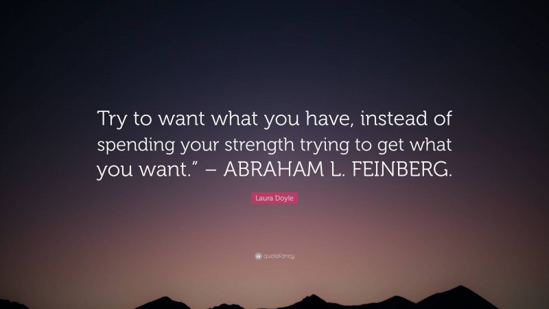 Laura Doyle Quote: “Try to want what you have, instead of spending your strength trying to get what you want.” – ABRAHAM L. FEINBERG.”