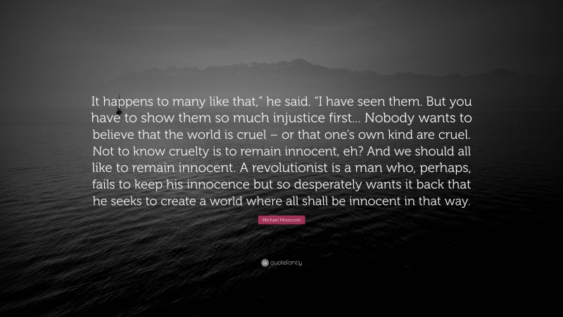 Michael Moorcock Quote: “It happens to many like that,” he said. “I have seen them. But you have to show them so much injustice first... Nobody wants to believe that the world is cruel – or that one’s own kind are cruel. Not to know cruelty is to remain innocent, eh? And we should all like to remain innocent. A revolutionist is a man who, perhaps, fails to keep his innocence but so desperately wants it back that he seeks to create a world where all shall be innocent in that way.”