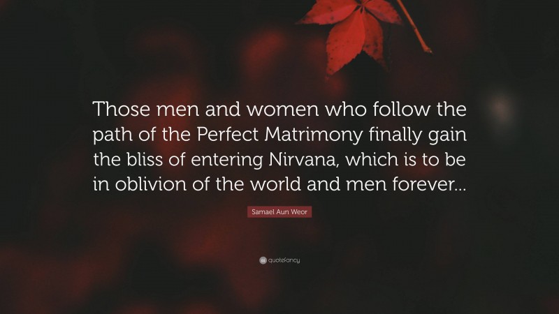 Samael Aun Weor Quote: “Those men and women who follow the path of the Perfect Matrimony finally gain the bliss of entering Nirvana, which is to be in oblivion of the world and men forever...”
