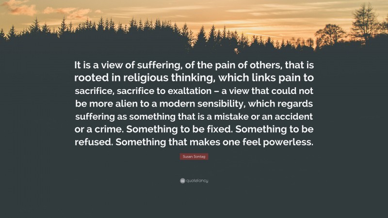 Susan Sontag Quote: “It is a view of suffering, of the pain of others, that is rooted in religious thinking, which links pain to sacrifice, sacrifice to exaltation – a view that could not be more alien to a modern sensibility, which regards suffering as something that is a mistake or an accident or a crime. Something to be fixed. Something to be refused. Something that makes one feel powerless.”