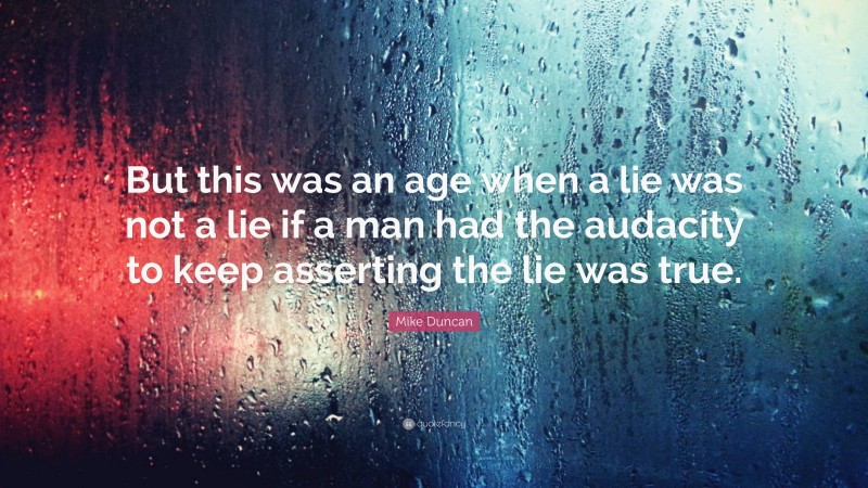 Mike Duncan Quote: “But this was an age when a lie was not a lie if a man had the audacity to keep asserting the lie was true.”