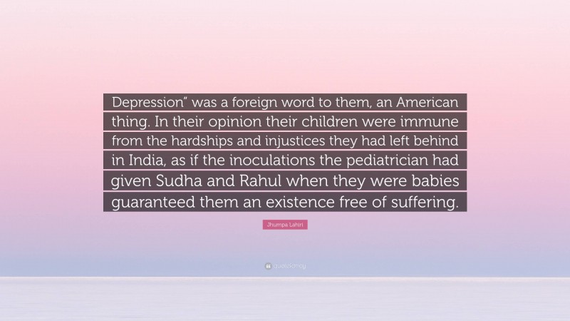 Jhumpa Lahiri Quote: “Depression” was a foreign word to them, an American thing. In their opinion their children were immune from the hardships and injustices they had left behind in India, as if the inoculations the pediatrician had given Sudha and Rahul when they were babies guaranteed them an existence free of suffering.”