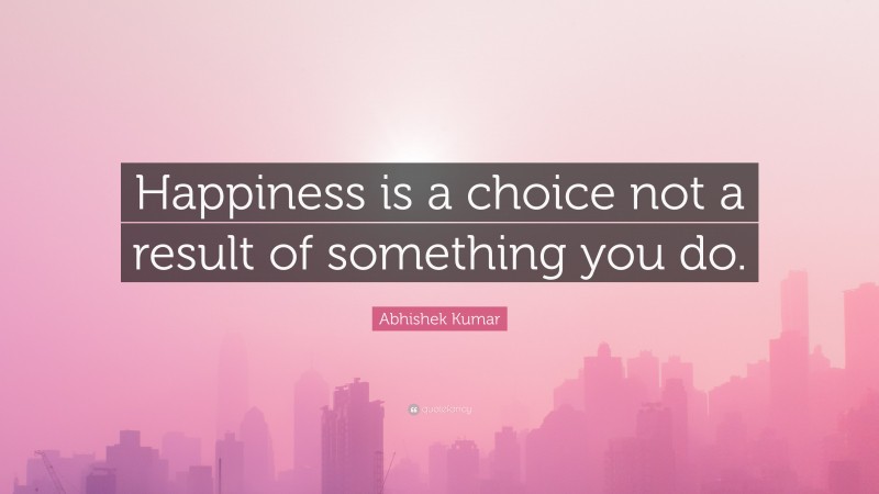 Abhishek Kumar Quote: “Happiness is a choice not a result of something you do.”