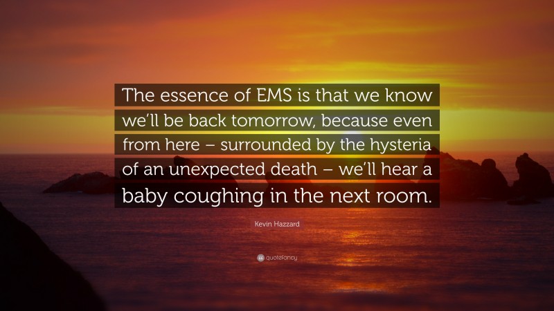 Kevin Hazzard Quote: “The essence of EMS is that we know we’ll be back tomorrow, because even from here – surrounded by the hysteria of an unexpected death – we’ll hear a baby coughing in the next room.”