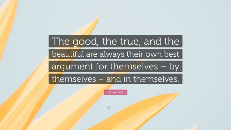 Richard Rohr Quote: “The good, the true, and the beautiful are always their own best argument for themselves – by themselves – and in themselves.”