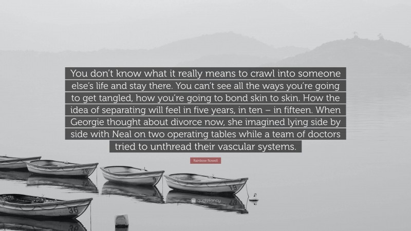 Rainbow Rowell Quote: “You don’t know what it really means to crawl into someone else’s life and stay there. You can’t see all the ways you’re going to get tangled, how you’re going to bond skin to skin. How the idea of separating will feel in five years, in ten – in fifteen. When Georgie thought about divorce now, she imagined lying side by side with Neal on two operating tables while a team of doctors tried to unthread their vascular systems.”