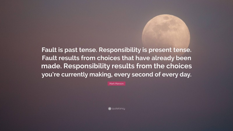 Mark Manson Quote: “Fault is past tense. Responsibility is present tense. Fault results from choices that have already been made. Responsibility results from the choices you’re currently making, every second of every day.”