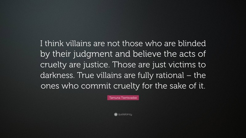 Tamuna Tsertsvadze Quote: “I think villains are not those who are blinded by their judgment and believe the acts of cruelty are justice. Those are just victims to darkness. True villains are fully rational – the ones who commit cruelty for the sake of it.”