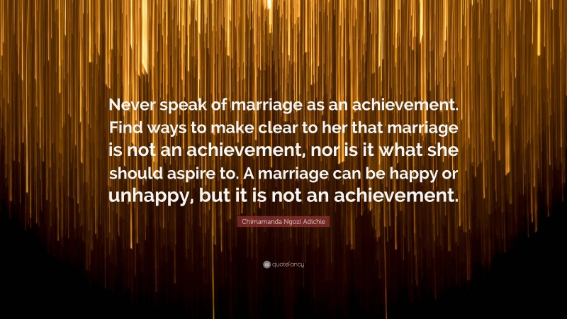 Chimamanda Ngozi Adichie Quote: “Never speak of marriage as an achievement. Find ways to make clear to her that marriage is not an achievement, nor is it what she should aspire to. A marriage can be happy or unhappy, but it is not an achievement.”