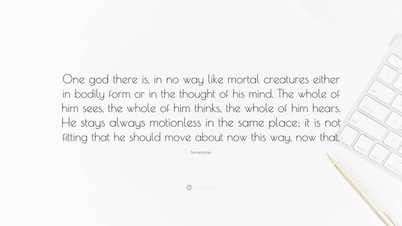 Xenophanes Quote: “One god there is, in no way like mortal creatures either in bodily form or in the thought of his mind. The whole of him sees, the whole of him thinks, the whole of him hears. He stays always motionless in the same place; it is not fitting that he should move about now this way, now that.”