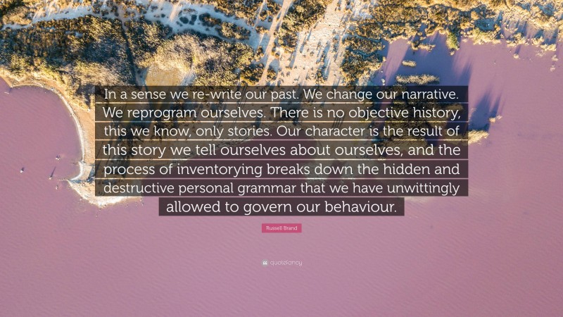 Russell Brand Quote: “In a sense we re-write our past. We change our narrative. We reprogram ourselves. There is no objective history, this we know, only stories. Our character is the result of this story we tell ourselves about ourselves, and the process of inventorying breaks down the hidden and destructive personal grammar that we have unwittingly allowed to govern our behaviour.”