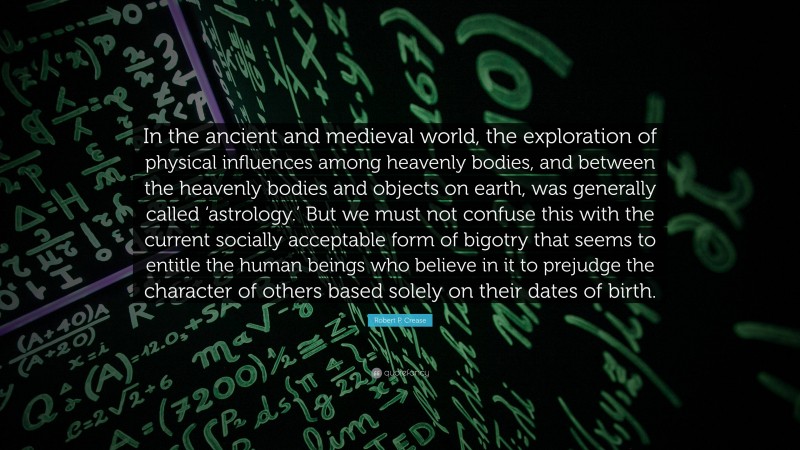 Robert P. Crease Quote: “In the ancient and medieval world, the exploration of physical influences among heavenly bodies, and between the heavenly bodies and objects on earth, was generally called ‘astrology.’ But we must not confuse this with the current socially acceptable form of bigotry that seems to entitle the human beings who believe in it to prejudge the character of others based solely on their dates of birth.”