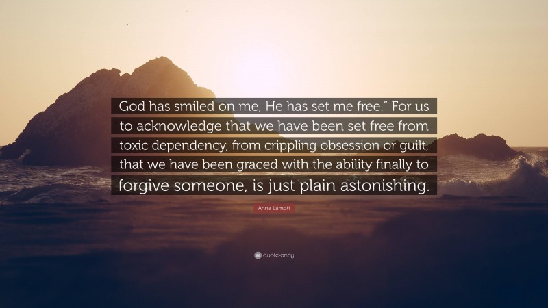 Anne Lamott Quote: “God has smiled on me, He has set me free.” For us to acknowledge that we have been set free from toxic dependency, from crippling obsession or guilt, that we have been graced with the ability finally to forgive someone, is just plain astonishing.”