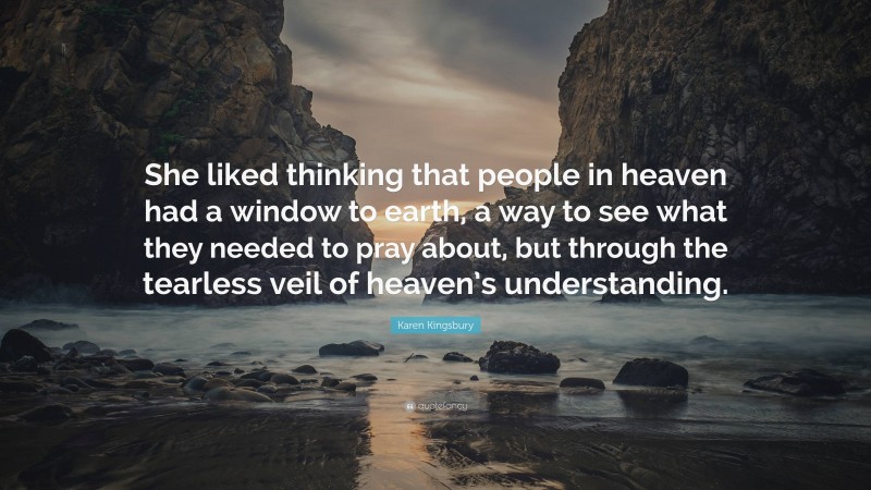 Karen Kingsbury Quote: “She liked thinking that people in heaven had a window to earth, a way to see what they needed to pray about, but through the tearless veil of heaven’s understanding.”