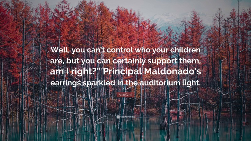 Alex Gino Quote: “Well, you can’t control who your children are, but you can certainly support them, am I right?” Principal Maldonado’s earrings sparkled in the auditorium light.”