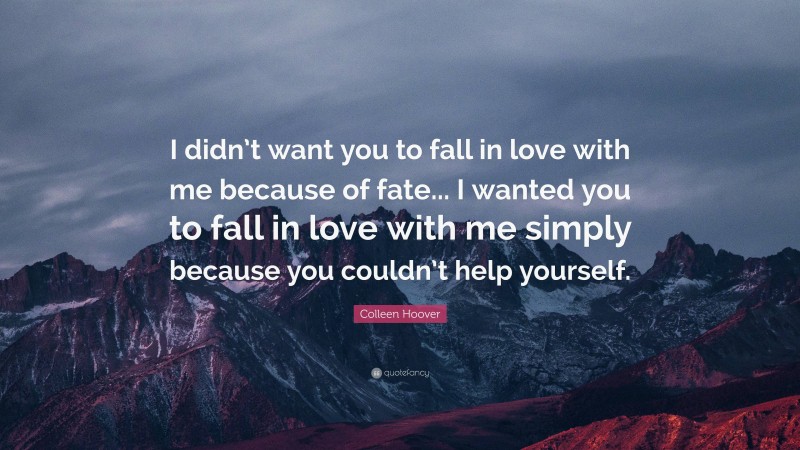 Colleen Hoover Quote: “I didn’t want you to fall in love with me because of fate... I wanted you to fall in love with me simply because you couldn’t help yourself.”