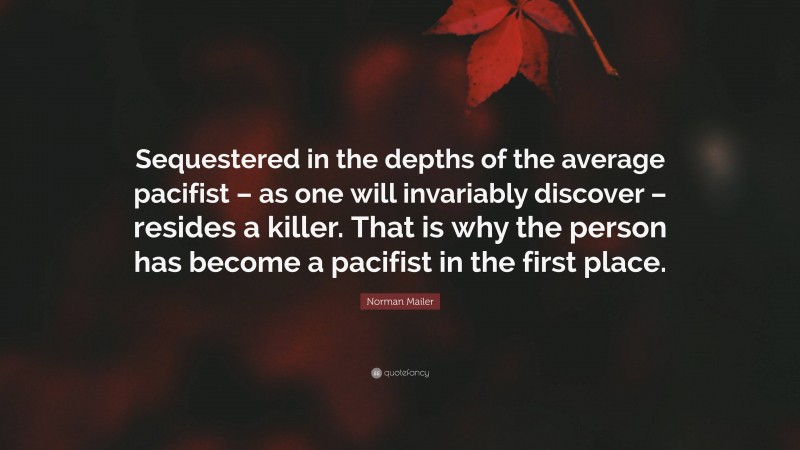 Norman Mailer Quote: “Sequestered in the depths of the average pacifist – as one will invariably discover – resides a killer. That is why the person has become a pacifist in the first place.”