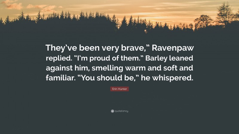 Erin Hunter Quote: “They’ve been very brave,” Ravenpaw replied. “I’m proud of them.” Barley leaned against him, smelling warm and soft and familiar. “You should be,” he whispered.”