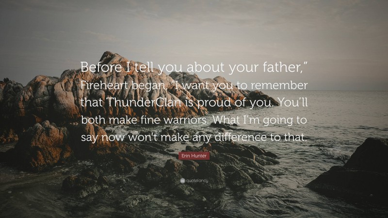 Erin Hunter Quote: “Before I tell you about your father,” Fireheart began, “I want you to remember that ThunderClan is proud of you. You’ll both make fine warriors. What I’m going to say now won’t make any difference to that.”