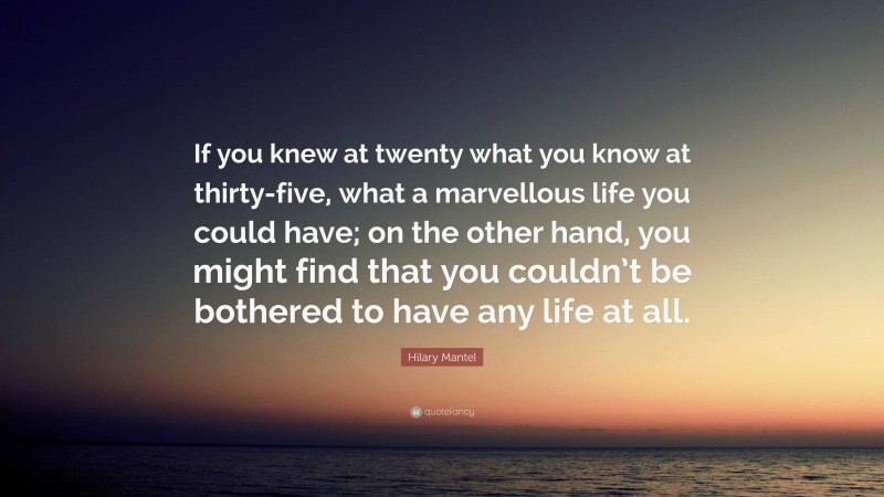 Hilary Mantel Quote: “If you knew at twenty what you know at thirty-five, what a marvellous life you could have; on the other hand, you might find that you couldn’t be bothered to have any life at all.”