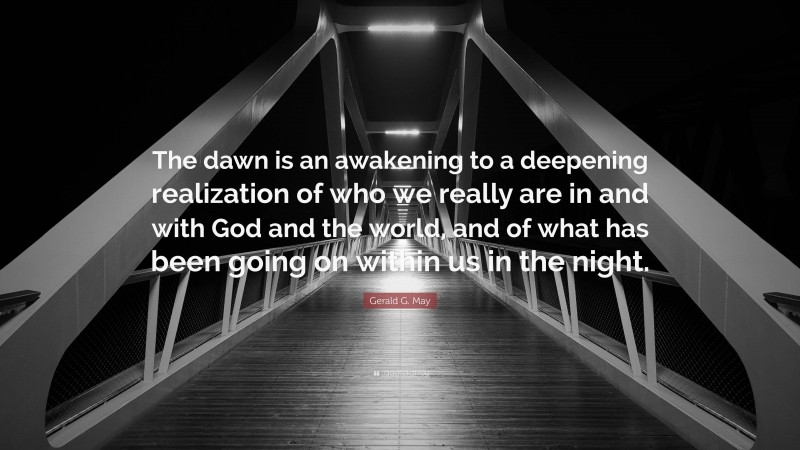 Gerald G. May Quote: “The dawn is an awakening to a deepening realization of who we really are in and with God and the world, and of what has been going on within us in the night.”