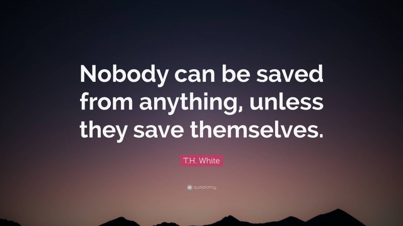 T.H. White Quote: “Nobody can be saved from anything, unless they save themselves.”