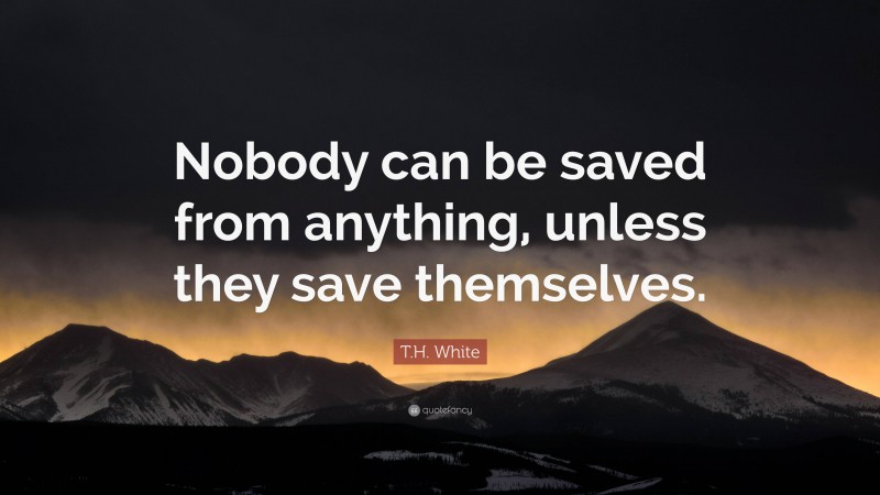 T.H. White Quote: “Nobody can be saved from anything, unless they save themselves.”