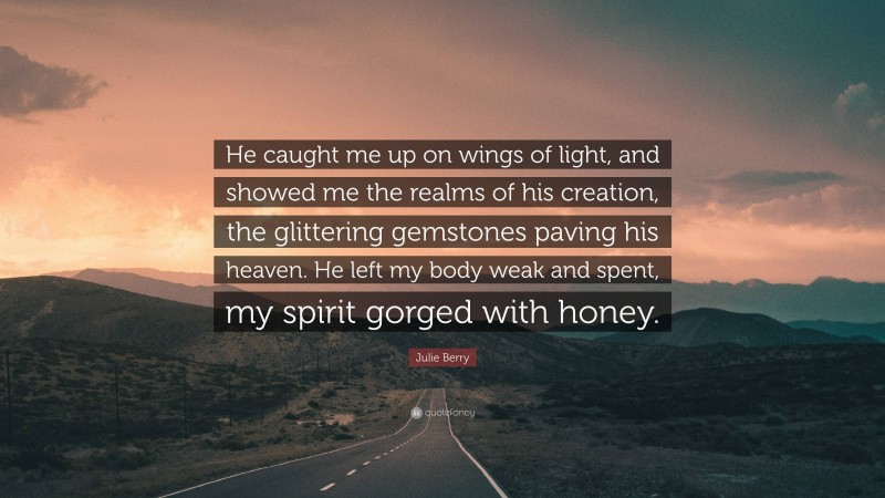 Julie Berry Quote: “He caught me up on wings of light, and showed me the realms of his creation, the glittering gemstones paving his heaven. He left my body weak and spent, my spirit gorged with honey.”