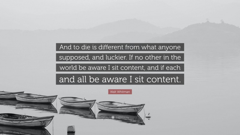 Walt Whitman Quote: “And to die is different from what anyone supposed, and luckier. If no other in the world be aware I sit content, and if each and all be aware I sit content.”