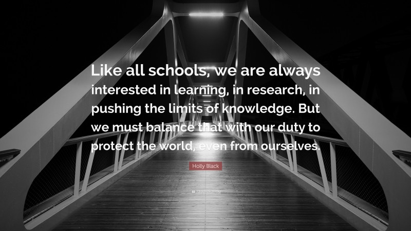 Holly Black Quote: “Like all schools, we are always interested in learning, in research, in pushing the limits of knowledge. But we must balance that with our duty to protect the world, even from ourselves.”