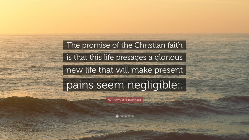 William A. Dembski Quote: “The promise of the Christian faith is that this life presages a glorious new life that will make present pains seem negligible:.”