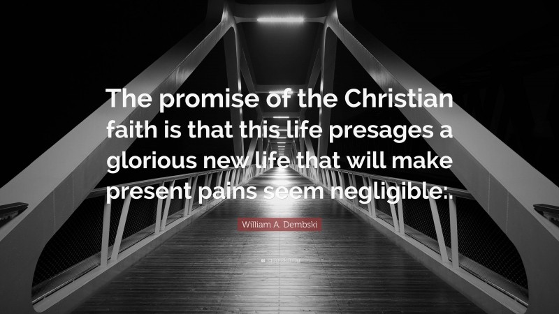 William A. Dembski Quote: “The promise of the Christian faith is that this life presages a glorious new life that will make present pains seem negligible:.”