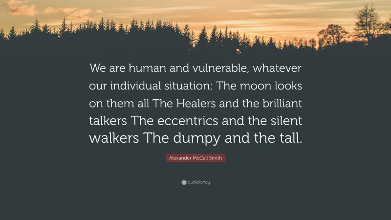 Alexander McCall Smith Quote: “We are human and vulnerable, whatever our individual situation: The moon looks on them all The Healers and the brilliant talkers The eccentrics and the silent walkers The dumpy and the tall.”
