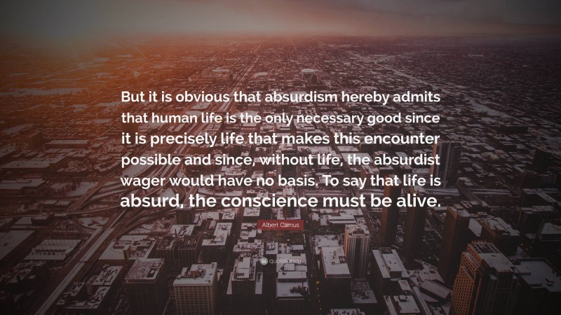Albert Camus Quote: “But it is obvious that absurdism hereby admits that human life is the only necessary good since it is precisely life that makes this encounter possible and since, without life, the absurdist wager would have no basis. To say that life is absurd, the conscience must be alive.”