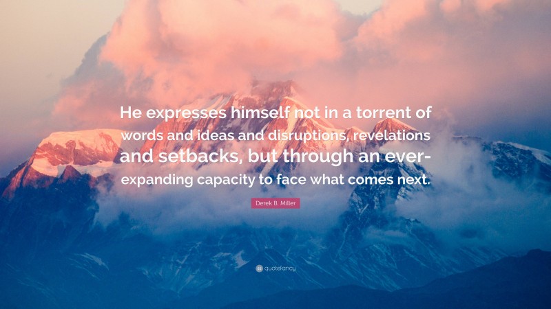 Derek B. Miller Quote: “He expresses himself not in a torrent of words and ideas and disruptions, revelations and setbacks, but through an ever-expanding capacity to face what comes next.”