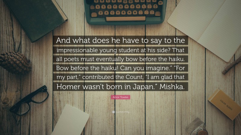 Amor Towles Quote: “And what does he have to say to the impressionable young student at his side? That all poets must eventually bow before the haiku. Bow before the haiku! Can you imagine.” “For my part,” contributed the Count, “I am glad that Homer wasn’t born in Japan.” Mishka.”
