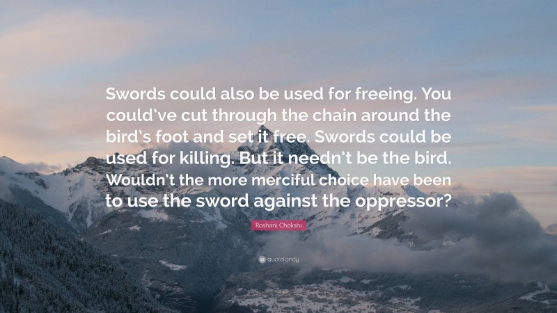 Roshani Chokshi Quote: “Swords could also be used for freeing. You could’ve cut through the chain around the bird’s foot and set it free. Swords could be used for killing. But it needn’t be the bird. Wouldn’t the more merciful choice have been to use the sword against the oppressor?”