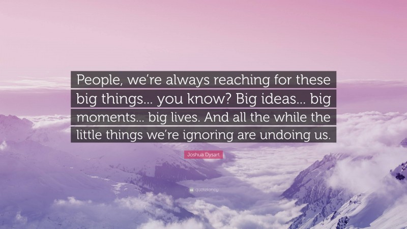 Joshua Dysart Quote: “People, we’re always reaching for these big things... you know? Big ideas... big moments... big lives. And all the while the little things we’re ignoring are undoing us.”