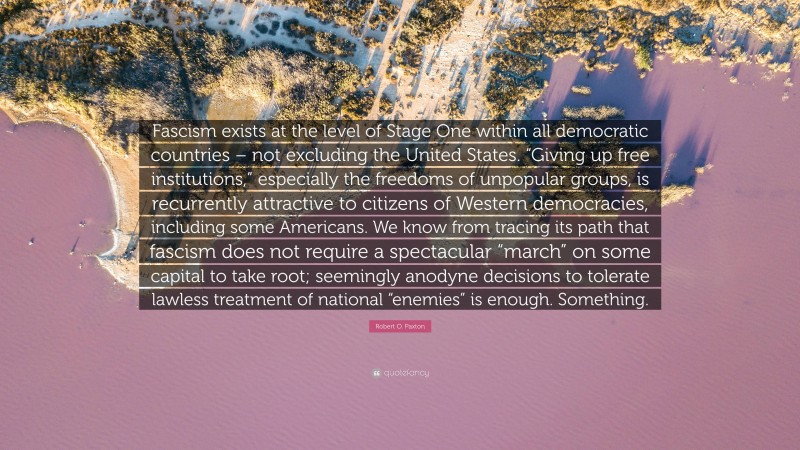 Robert O. Paxton Quote: “Fascism exists at the level of Stage One within all democratic countries – not excluding the United States. “Giving up free institutions,” especially the freedoms of unpopular groups, is recurrently attractive to citizens of Western democracies, including some Americans. We know from tracing its path that fascism does not require a spectacular “march” on some capital to take root; seemingly anodyne decisions to tolerate lawless treatment of national “enemies” is enough. Something.”