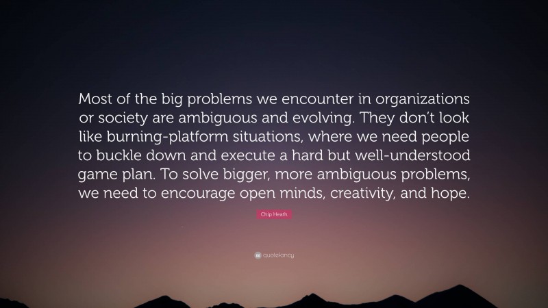 Chip Heath Quote: “Most of the big problems we encounter in organizations or society are ambiguous and evolving. They don’t look like burning-platform situations, where we need people to buckle down and execute a hard but well-understood game plan. To solve bigger, more ambiguous problems, we need to encourage open minds, creativity, and hope.”