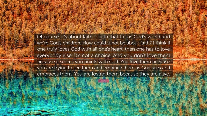 Anne Rice Quote: “Of course, it’s about faith – faith that this is God’s world and we’re God’s children. How could it not be about faith? I think if one truly loves God with all one’s heart, then one has to love everybody else. It’s not a choice. And you don’t love them because it scores you points with God. You love them because you are trying to see them and embrace them as God sees and embraces them. You are loving them because they are alive.”