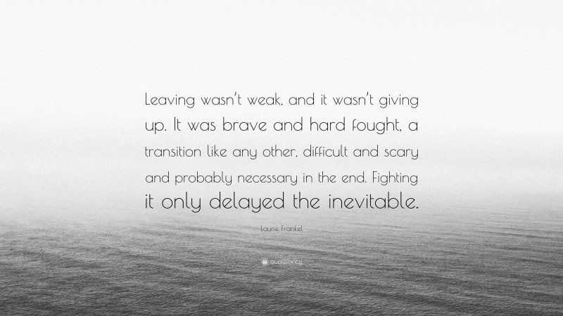 Laurie Frankel Quote: “Leaving wasn’t weak, and it wasn’t giving up. It was brave and hard fought, a transition like any other, difficult and scary and probably necessary in the end. Fighting it only delayed the inevitable.”