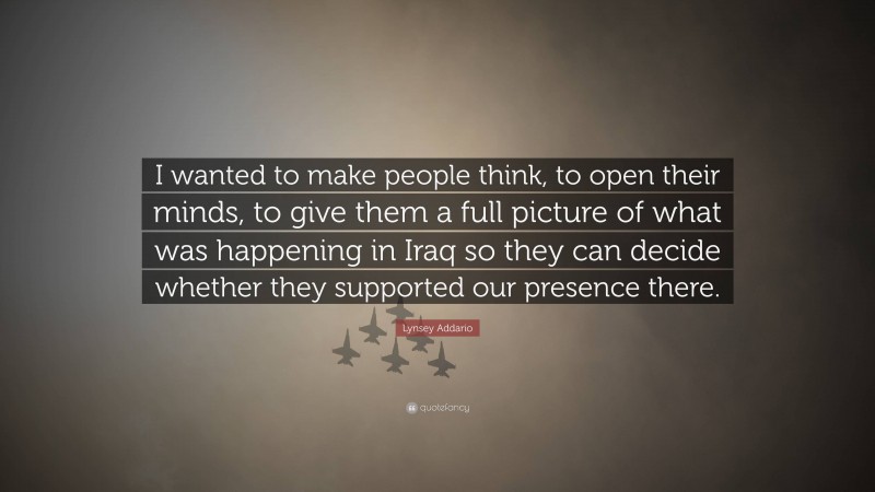 Lynsey Addario Quote: “I wanted to make people think, to open their minds, to give them a full picture of what was happening in Iraq so they can decide whether they supported our presence there.”