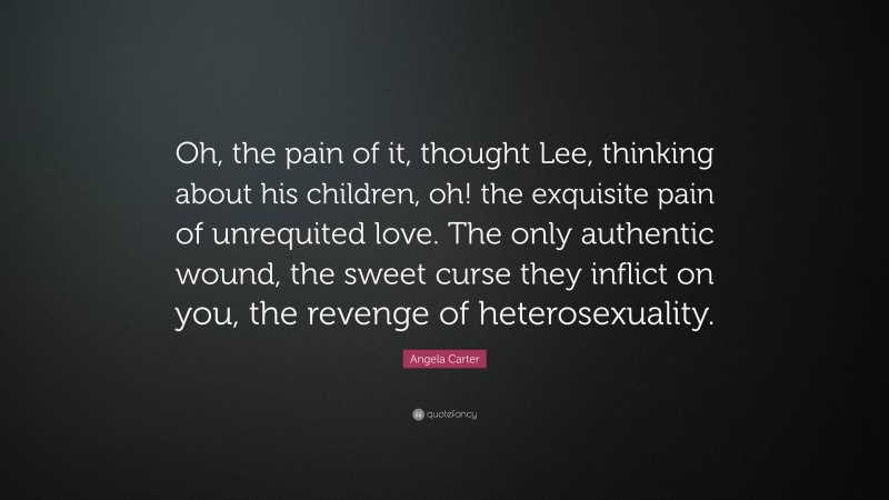 Angela Carter Quote: “Oh, the pain of it, thought Lee, thinking about his children, oh! the exquisite pain of unrequited love. The only authentic wound, the sweet curse they inflict on you, the revenge of heterosexuality.”