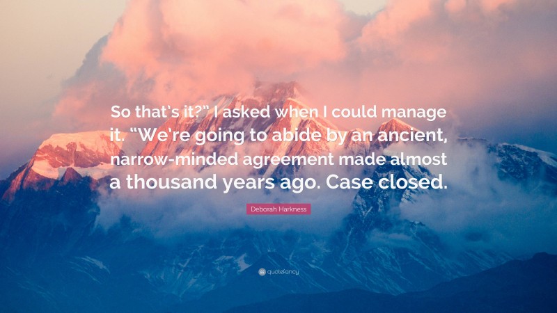 Deborah Harkness Quote: “So that’s it?” I asked when I could manage it. “We’re going to abide by an ancient, narrow-minded agreement made almost a thousand years ago. Case closed.”