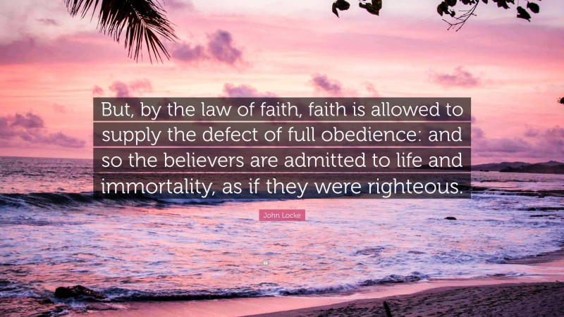 John Locke Quote: “But, by the law of faith, faith is allowed to supply the defect of full obedience: and so the believers are admitted to life and immortality, as if they were righteous.”